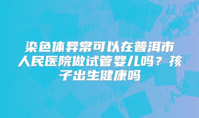 染色体异常可以在普洱市人民医院做试管婴儿吗？孩子出生健康吗