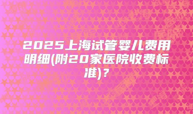 2025上海试管婴儿费用明细(附20家医院收费标准)？
