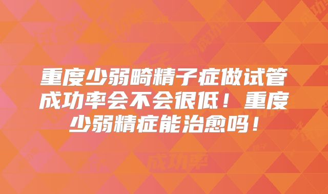 重度少弱畸精子症做试管成功率会不会很低!重度少弱精症能治愈吗!