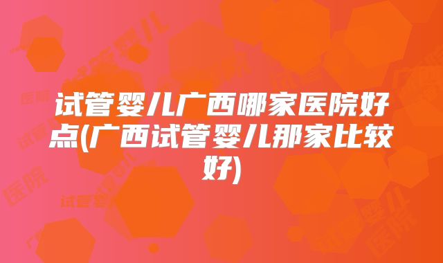 试管婴儿广西哪家医院好点(广西试管婴儿那家比较好)