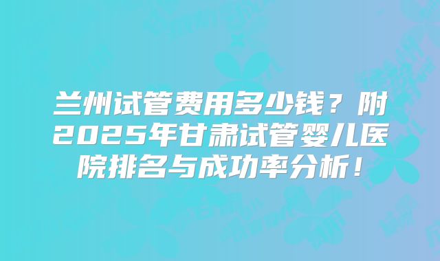 兰州试管费用多少钱？附2025年甘肃试管婴儿医院排名与成功率分析！