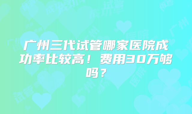 广州三代试管哪家医院成功率比较高！费用30万够吗？