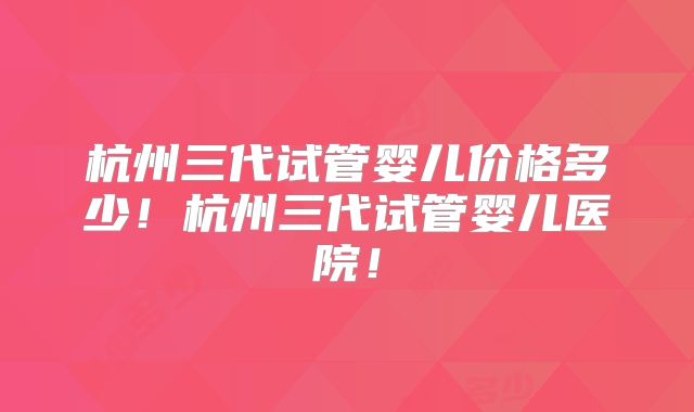 杭州三代试管婴儿价格多少！杭州三代试管婴儿医院！