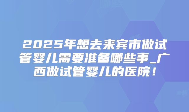 2025年想去来宾市做试管婴儿需要准备哪些事_广西做试管婴儿的医院！