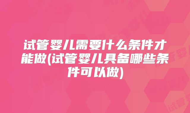 试管婴儿需要什么条件才能做(试管婴儿具备哪些条件可以做)
