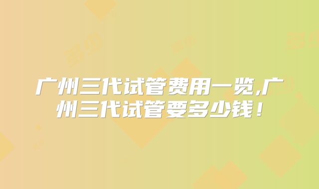 广州三代试管费用一览,广州三代试管要多少钱!
