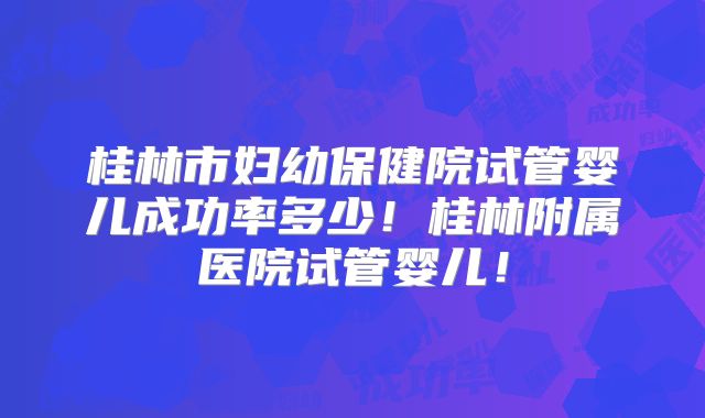 桂林市妇幼保健院试管婴儿成功率多少!桂林附属医院试管婴儿!