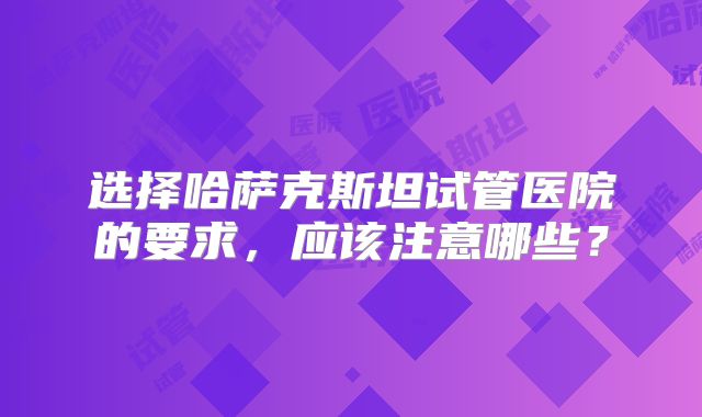 选择哈萨克斯坦试管医院的要求，应该注意哪些？