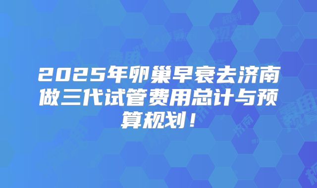 2025年卵巢早衰去济南做三代试管费用总计与预算规划！