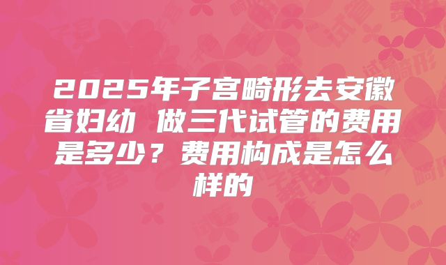 2025年子宫畸形去安徽省妇幼 做三代试管的费用是多少?费用构成是怎么样的