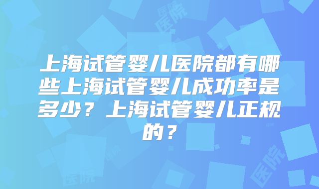 上海试管婴儿医院都有哪些上海试管婴儿成功率是多少？上海试管婴儿正规的？