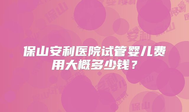 保山安利医院试管婴儿费用大概多少钱?