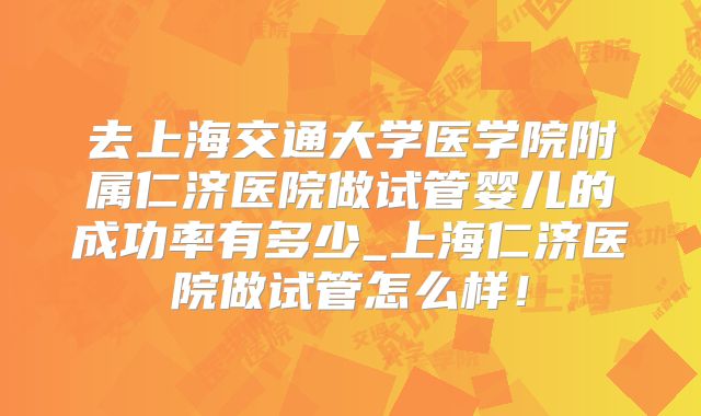 去上海交通大学医学院附属仁济医院做试管婴儿的成功率有多少_上海仁济医院做试管怎么样！