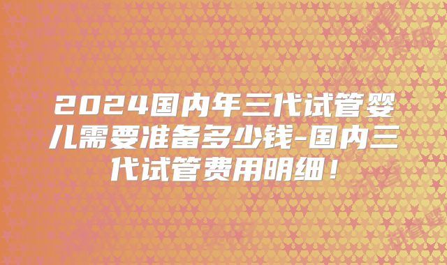 2024国内年三代试管婴儿需要准备多少钱-国内三代试管费用明细！