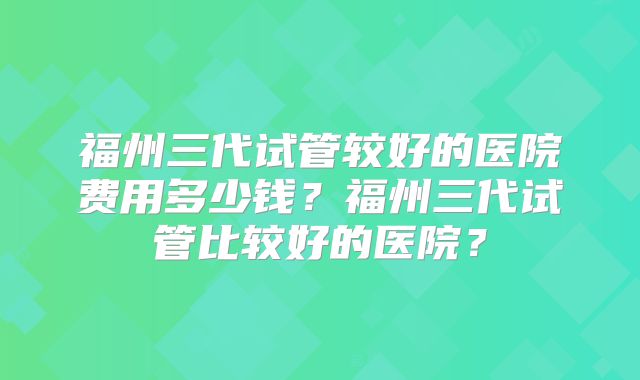 福州三代试管较好的医院费用多少钱？福州三代试管比较好的医院？