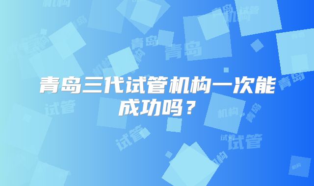 青岛三代试管机构一次能成功吗？