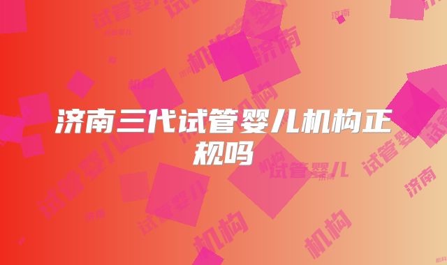 济南三代试管婴儿机构正规吗