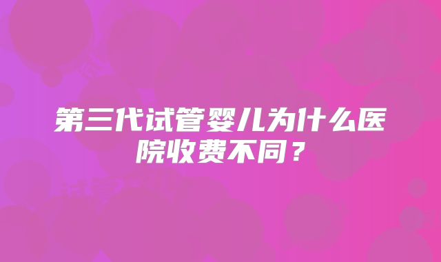 第三代试管婴儿为什么医院收费不同？