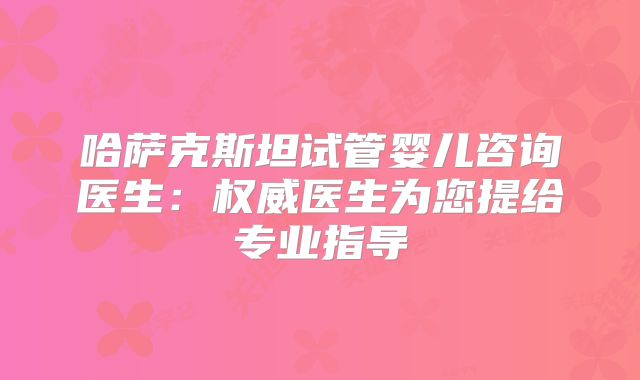 哈萨克斯坦试管婴儿咨询医生:权威医生为您提给专业指导