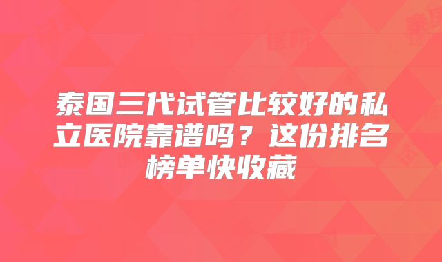 泰国三代试管比较好的私立医院靠谱吗?这份排名榜单快收藏