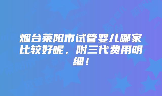 烟台莱阳市试管婴儿哪家比较好呢，附三代费用明细！