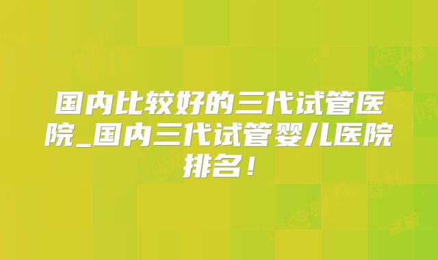 国内比较好的三代试管医院_国内三代试管婴儿医院排名!