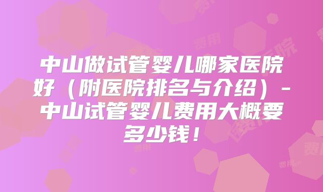 中山做试管婴儿哪家医院好(附医院排名与介绍)-中山试管婴儿费用大概要多少钱!
