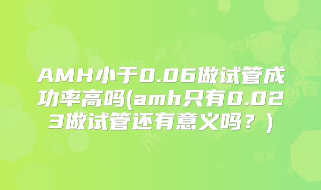 AMH小于0.06做试管成功率高吗(amh只有0.023做试管还有意义吗？)