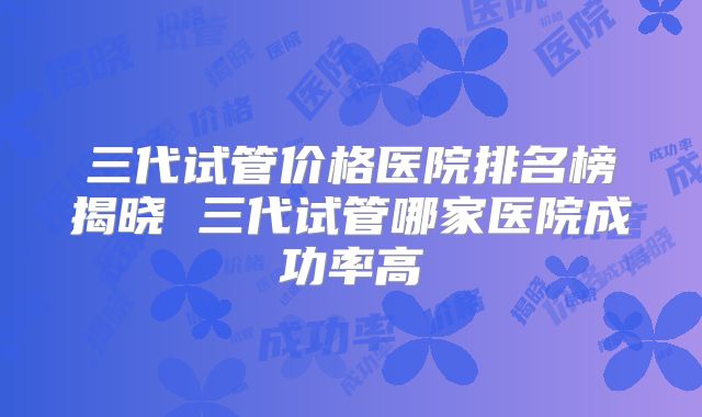三代试管价格医院排名榜揭晓 三代试管哪家医院成功率高