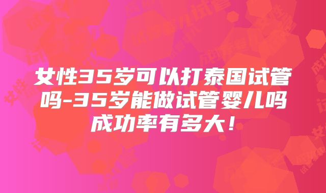 女性35岁可以打泰国试管吗-35岁能做试管婴儿吗成功率有多大！