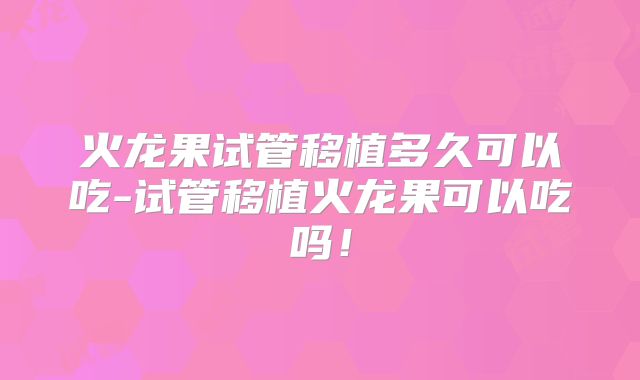 火龙果试管移植多久可以吃-试管移植火龙果可以吃吗！