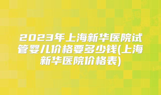 2023年上海新华医院试管婴儿价格要多少钱(上海新华医院价格表)