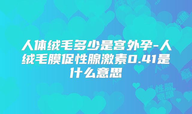 人体绒毛多少是宫外孕-人绒毛膜促性腺激素0.41是什么意思