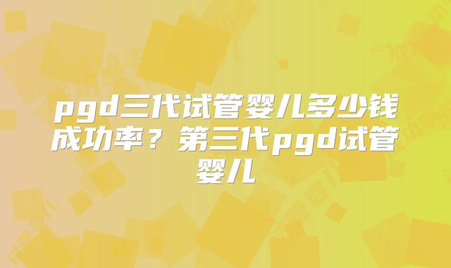 pgd三代试管婴儿多少钱成功率？第三代pgd试管婴儿