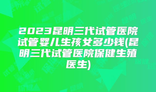 2023昆明三代试管医院试管婴儿生孩女多少钱(昆明三代试管医院保健生殖医生)