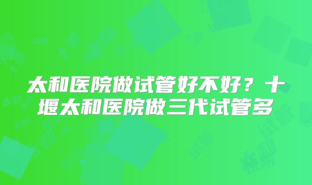 太和医院做试管好不好?十堰太和医院做三代试管多
