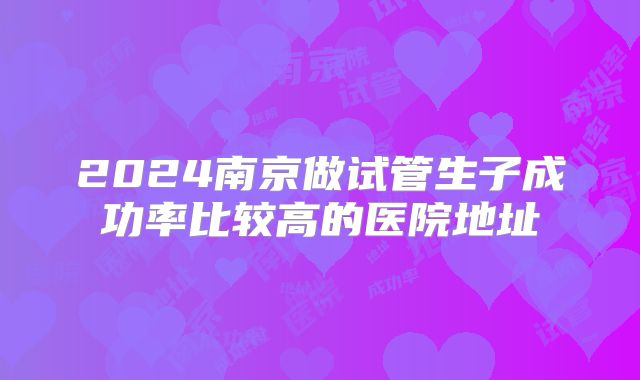 2024南京做试管生子成功率比较高的医院地址