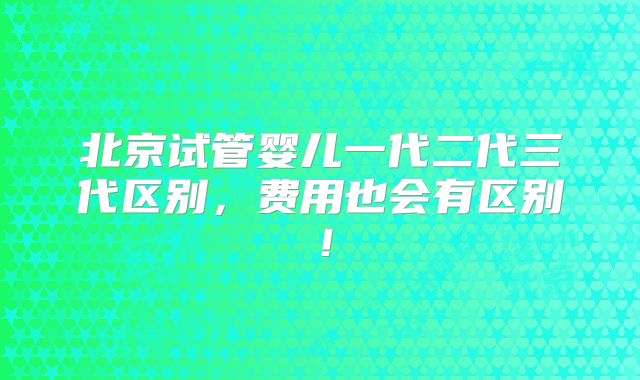北京试管婴儿一代二代三代区别，费用也会有区别！
