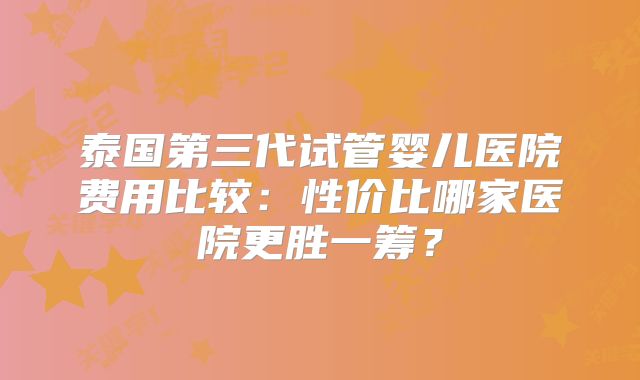 泰国第三代试管婴儿医院费用比较:性价比哪家医院更胜一筹?