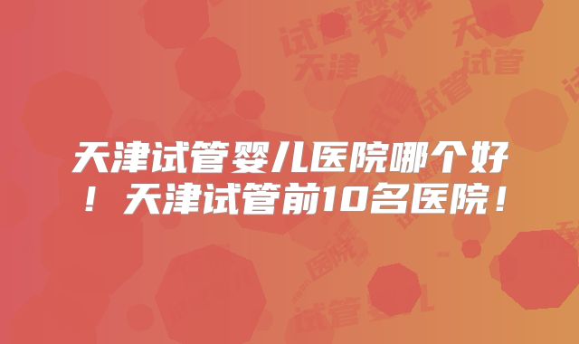天津试管婴儿医院哪个好!天津试管前10名医院!
