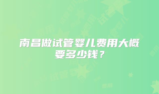南昌做试管婴儿费用大概要多少钱？