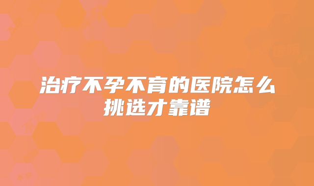 治疗不孕不育的医院怎么挑选才靠谱