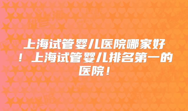 上海试管婴儿医院哪家好！上海试管婴儿排名第一的医院！