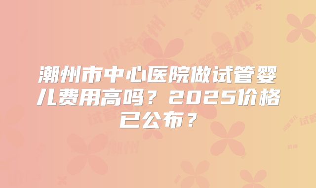 潮州市中心医院做试管婴儿费用高吗？2025价格已公布？