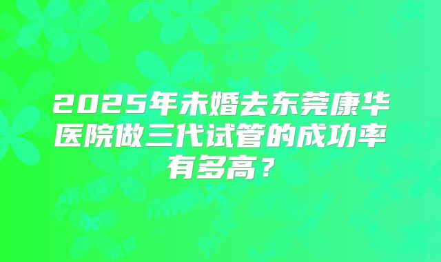 2025年未婚去东莞康华医院做三代试管的成功率有多高?