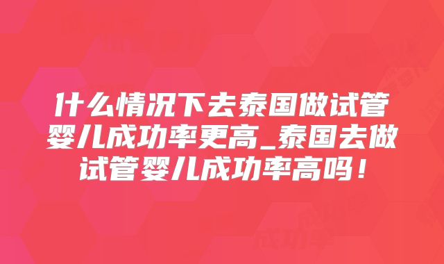 什么情况下去泰国做试管婴儿成功率更高_泰国去做试管婴儿成功率高吗！