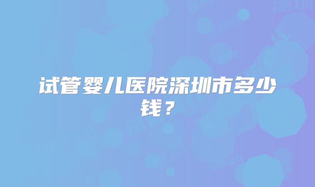 试管婴儿医院深圳市多少钱?