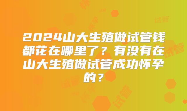 2024山大生殖做试管钱都花在哪里了？有没有在山大生殖做试管成功怀孕的？