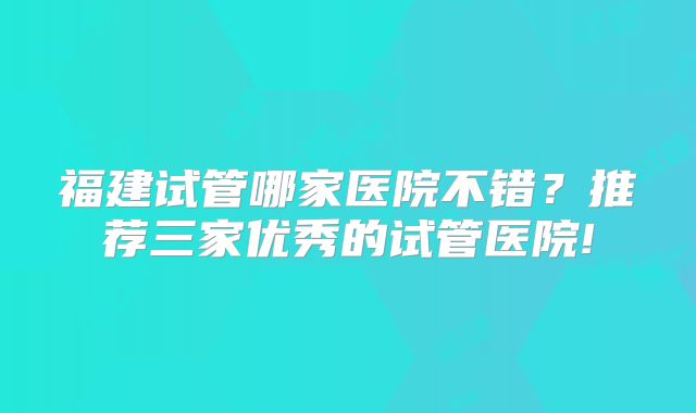 福建试管哪家医院不错？推荐三家优秀的试管医院!