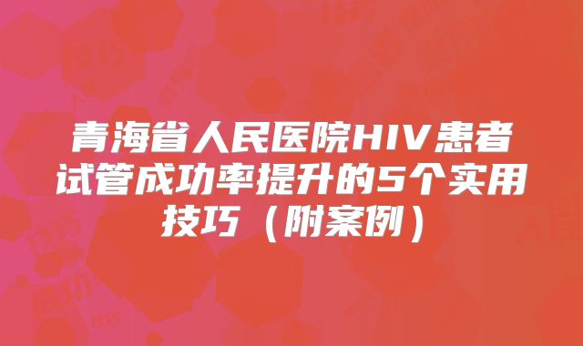 青海省人民医院HIV患者试管成功率提升的5个实用技巧（附案例）